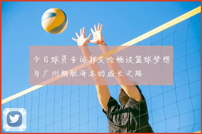 今日球员专访郭艾伦畅谈篮球梦想与广州朗肽海本的成长之路