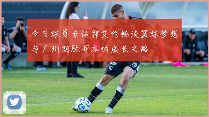 今日球员专访郭艾伦畅谈篮球梦想与广州朗肽海本的成长之路