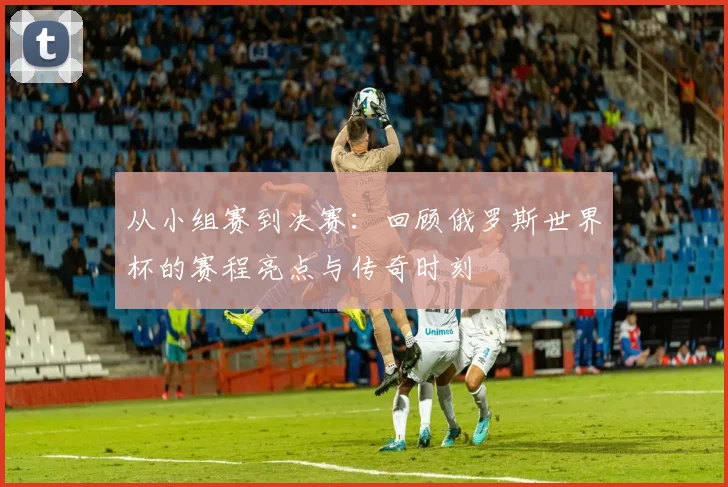 从小组赛到决赛:回顾俄罗斯世界杯的赛程亮点与传奇时刻