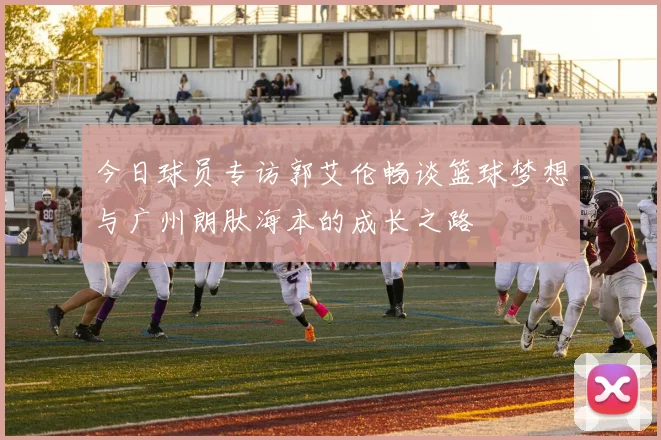 今日球员专访郭艾伦畅谈篮球梦想与广州朗肽海本的成长之路