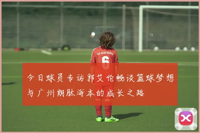 今日球员专访郭艾伦畅谈篮球梦想与广州朗肽海本的成长之路