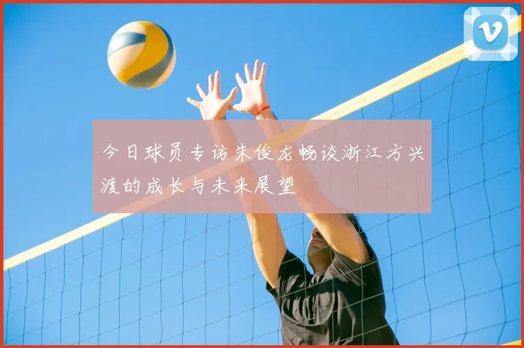 今日球员专访朱俊龙畅谈浙江方兴渡的成长与未来展望