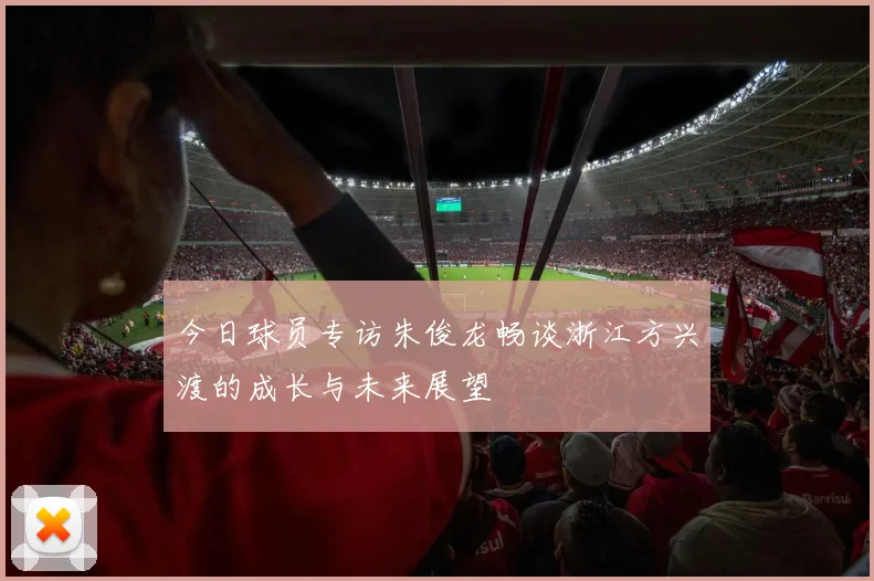 今日球员专访朱俊龙畅谈浙江方兴渡的成长与未来展望