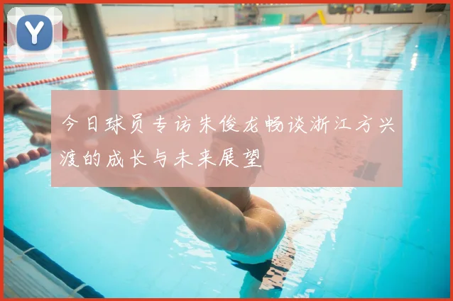 今日球员专访朱俊龙畅谈浙江方兴渡的成长与未来展望