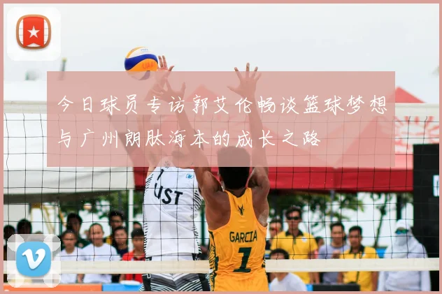 今日球员专访郭艾伦畅谈篮球梦想与广州朗肽海本的成长之路