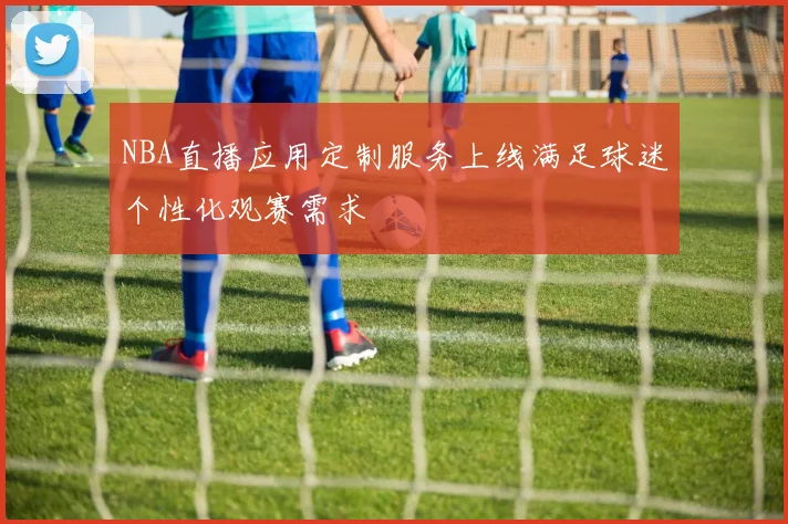 NBA直播应用定制服务上线满足球迷个性化观赛需求