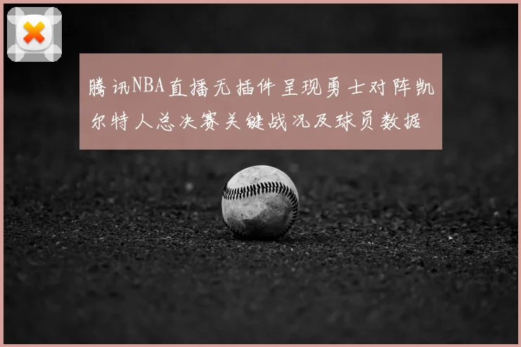 腾讯NBA直播无插件呈现勇士对阵凯尔特人总决赛关键战况及球员数据统计