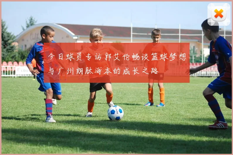 今日球员专访郭艾伦畅谈篮球梦想与广州朗肽海本的成长之路