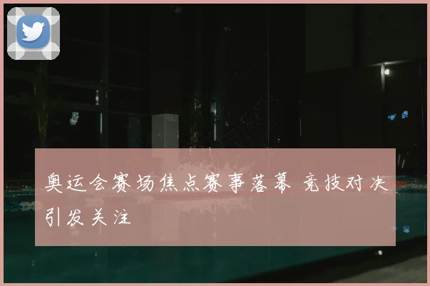 奥运会赛场焦点赛事落幕 竞技对决引发关注