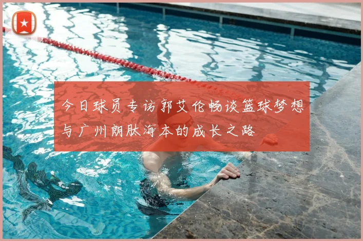 今日球员专访郭艾伦畅谈篮球梦想与广州朗肽海本的成长之路
