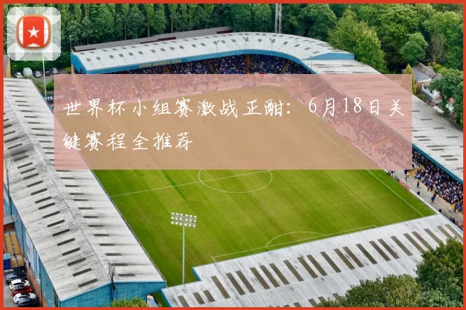世界杯小组赛激战正酣：6月18日关键赛程全推荐