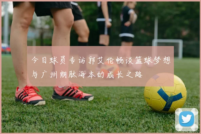 今日球员专访郭艾伦畅谈篮球梦想与广州朗肽海本的成长之路