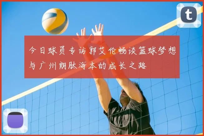 今日球员专访郭艾伦畅谈篮球梦想与广州朗肽海本的成长之路