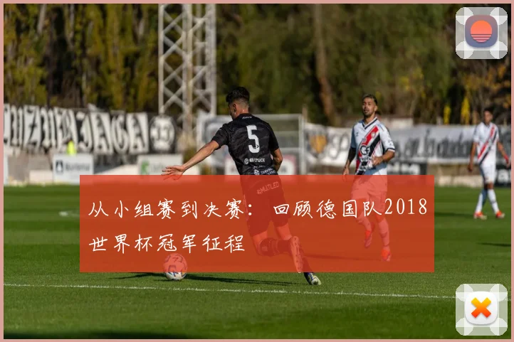 从小组赛到决赛：回顾德国队2018世界杯冠军征程