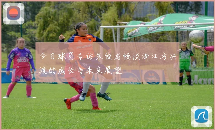 今日球员专访朱俊龙畅谈浙江方兴渡的成长与未来展望