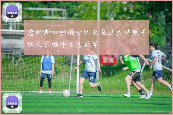 詹姆斯回归骑士队交易达成将联手欧文乐福冲击总冠军