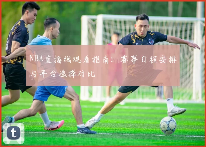 NBA直播线观看指南：赛事日程安排与平台选择对比