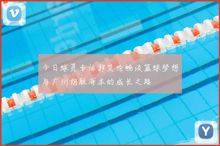 今日球员专访郭艾伦畅谈篮球梦想与广州朗肽海本的成长之路
