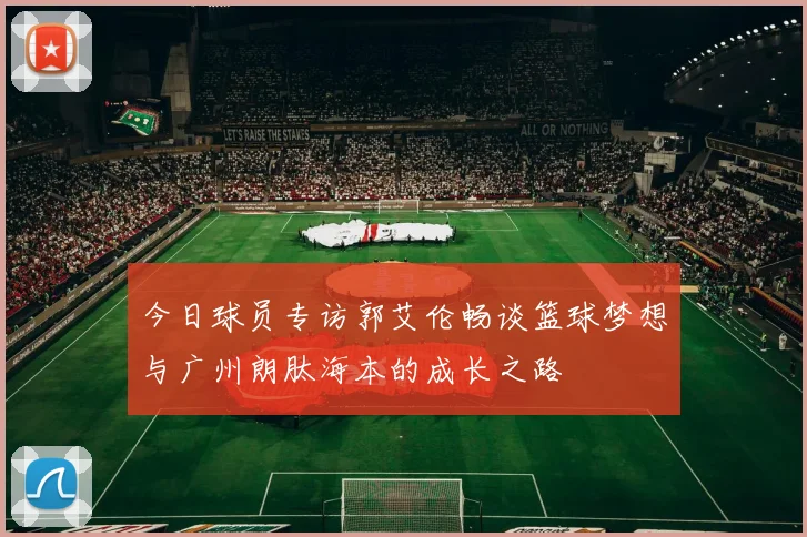今日球员专访郭艾伦畅谈篮球梦想与广州朗肽海本的成长之路