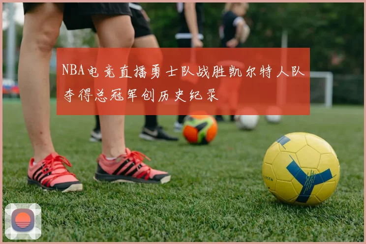 NBA电竞直播勇士队战胜凯尔特人队夺得总冠军创历史纪录