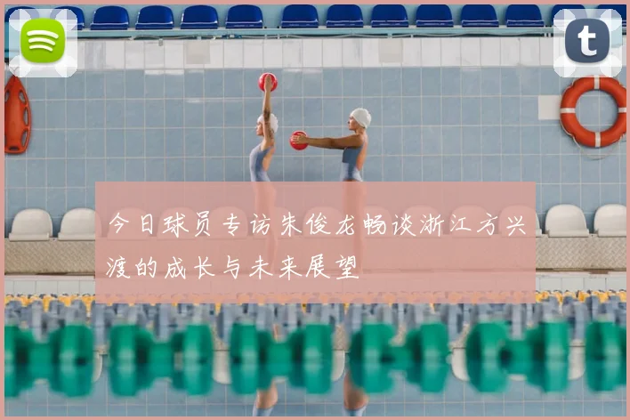 今日球员专访朱俊龙畅谈浙江方兴渡的成长与未来展望