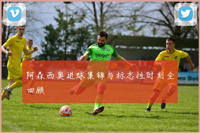 阿森西奥进球集锦与标志性时刻全回顾
