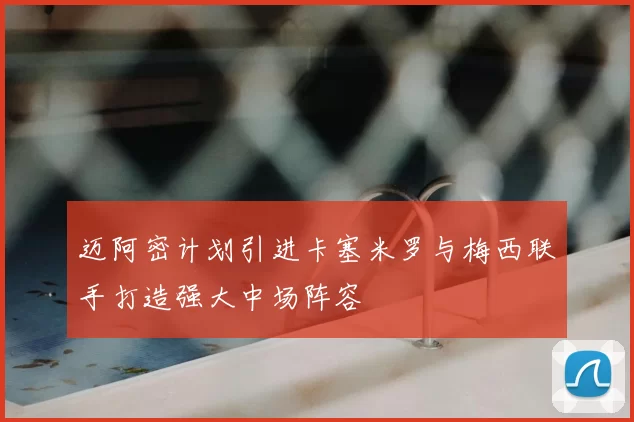 迈阿密计划引进卡塞米罗与梅西联手打造强大中场阵容