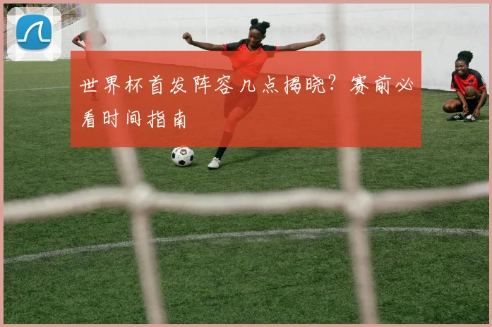 世界杯首发阵容几点揭晓?赛前必看时间指南