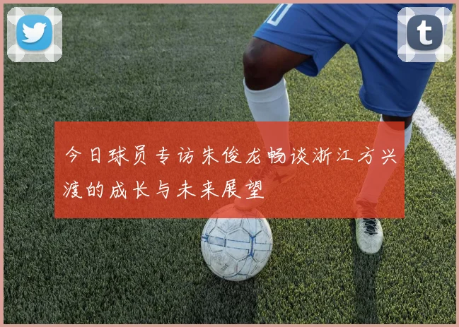 今日球员专访朱俊龙畅谈浙江方兴渡的成长与未来展望