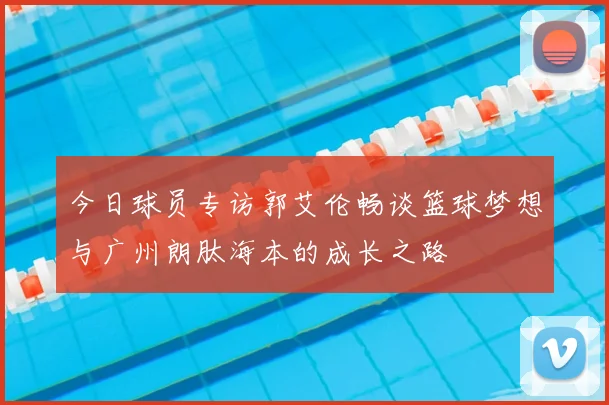 今日球员专访郭艾伦畅谈篮球梦想与广州朗肽海本的成长之路
