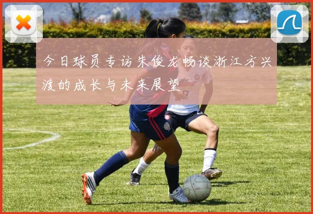 今日球员专访朱俊龙畅谈浙江方兴渡的成长与未来展望