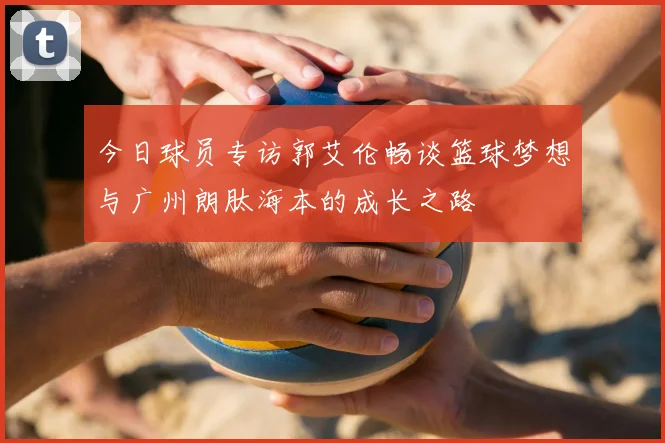 今日球员专访郭艾伦畅谈篮球梦想与广州朗肽海本的成长之路