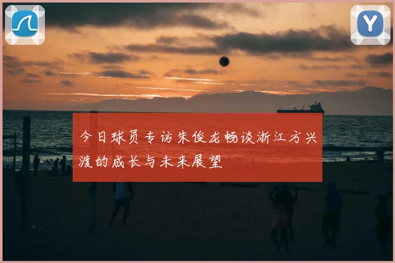 今日球员专访朱俊龙畅谈浙江方兴渡的成长与未来展望