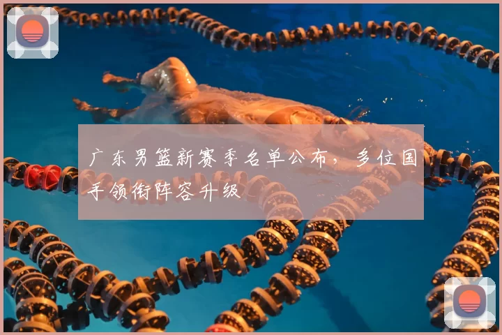 广东男篮新赛季名单公布，多位国手领衔阵容升级