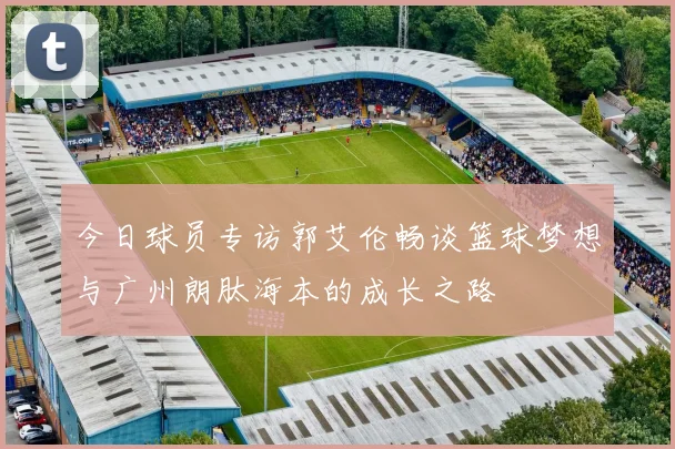今日球员专访郭艾伦畅谈篮球梦想与广州朗肽海本的成长之路