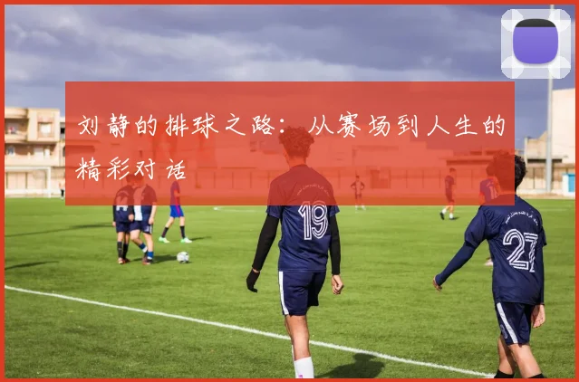 刘静的排球之路:从赛场到人生的精彩对话