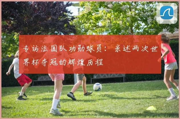 专访法国队功勋球员:亲述两次世界杯夺冠的辉煌历程