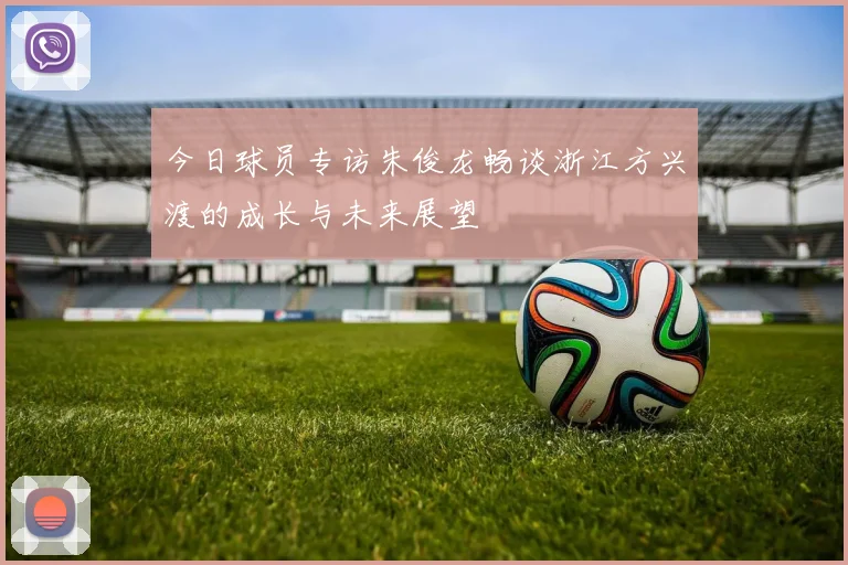 今日球员专访朱俊龙畅谈浙江方兴渡的成长与未来展望