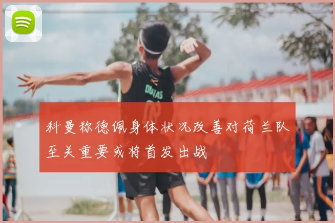 科曼称德佩身体状况改善对荷兰队至关重要或将首发出战