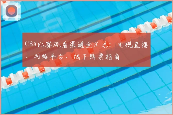 CBA比赛观看渠道全汇总:电视直播、网络平台、线下购票指南