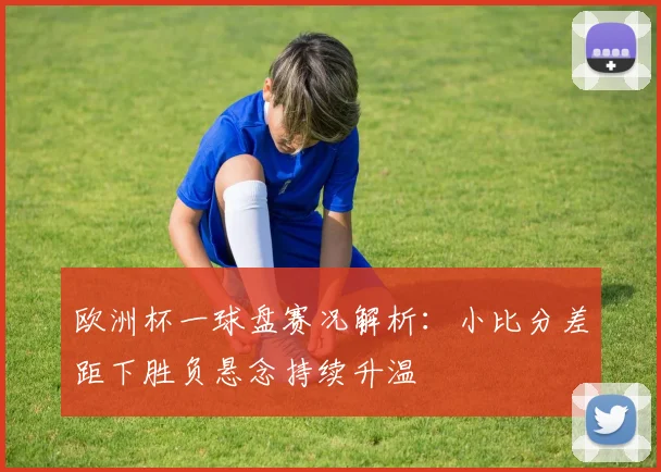 欧洲杯一球盘赛况解析:小比分差距下胜负悬念持续升温