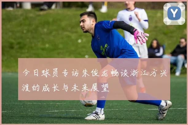 今日球员专访朱俊龙畅谈浙江方兴渡的成长与未来展望