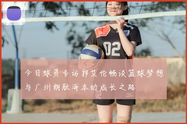 今日球员专访郭艾伦畅谈篮球梦想与广州朗肽海本的成长之路