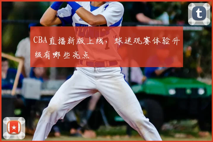 CBA直播新版上线,球迷观赛体验升级有哪些亮点