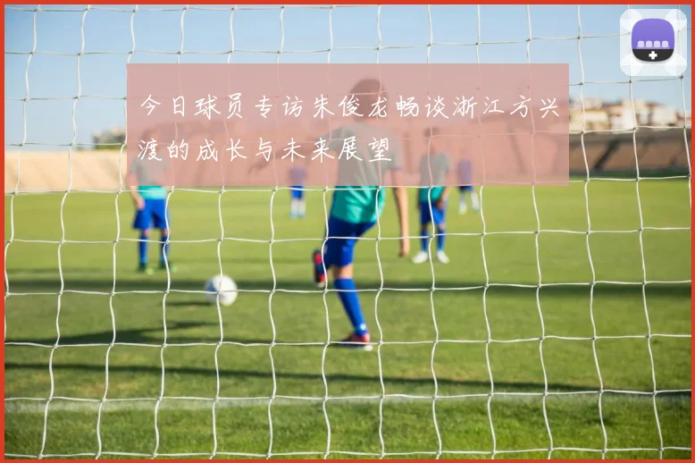 今日球员专访朱俊龙畅谈浙江方兴渡的成长与未来展望