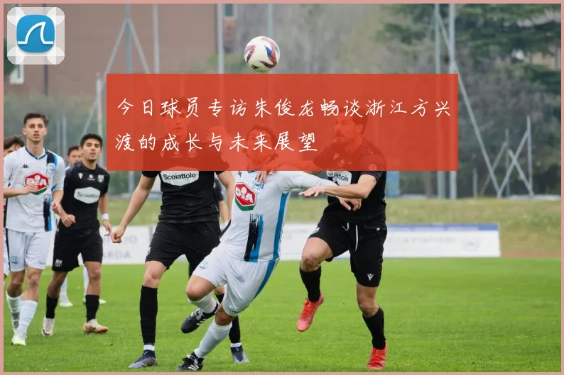今日球员专访朱俊龙畅谈浙江方兴渡的成长与未来展望