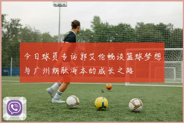 今日球员专访郭艾伦畅谈篮球梦想与广州朗肽海本的成长之路