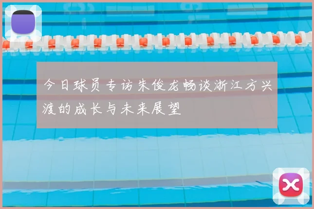 今日球员专访朱俊龙畅谈浙江方兴渡的成长与未来展望