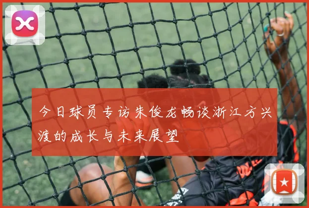 今日球员专访朱俊龙畅谈浙江方兴渡的成长与未来展望