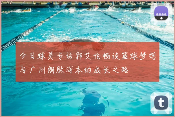 今日球员专访郭艾伦畅谈篮球梦想与广州朗肽海本的成长之路